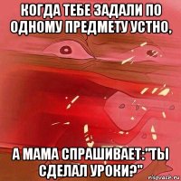 когда тебе задали по одному предмету устно, а мама спрашивает:"ты сделал уроки?"