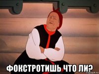  фокстротишь что ли?