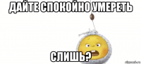 дайте спокойно умереть слишь?