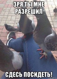 зря ты мне разрешил сдесь посидеть!