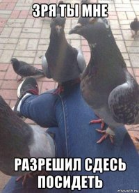 зря ты мне разрешил сдесь посидеть