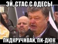 эй, стас с одесы пидкручивай, пи-дюк