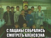  с пацаны собрались смотреть алексвэна