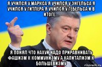 я учился у маркса я учился у энгельса я учился у гитлера я учился у гебельса и в итоге.... я понял что нахуй надо приравнивать фашизм к коммунизму а капитализм к большевизму