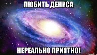 любить дениса нереально приятно!