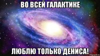 во всей галактике люблю только дениса!