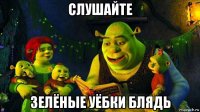 слушайте зелёные уёбки блядь