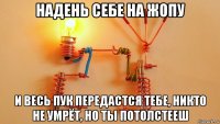надень себе на жопу и весь пук передастся тебе, никто не умрёт, но ты потолстееш