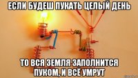 если будеш пукать целый день то вся земля заполнится пуком, и всё умрут