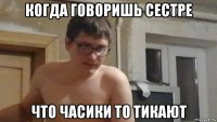 когда говоришь сестре что часики то тикают