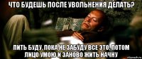 что будешь после увольнения делать? пить буду, пока не забуду все это, потом лицо умою и заново жить начну