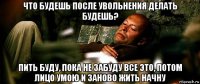 что будешь после увольнения делать будешь? пить буду, пока не забуду все это, потом лицо умою и заново жить начну