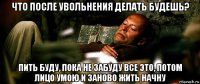 что после увольнения делать будешь? пить буду, пока не забуду все это, потом лицо умою и заново жить начну