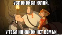 успокойся юлий, у тебя никакой нет семьи