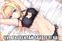  чур, ты хентай захотел! ха!