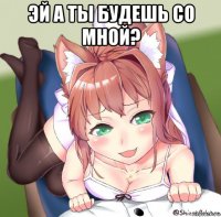 эй а ты будешь со мной? 