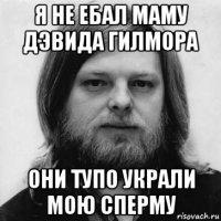 я не ебал маму дэвида гилмора они тупо украли мою сперму