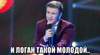  и логан такой молодой..