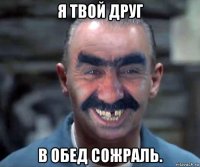 я твой друг в обед сожраль.