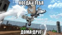когда у тебя дома друг