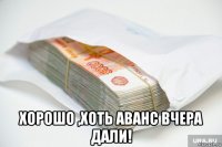  хорошо ,хоть аванс вчера дали!