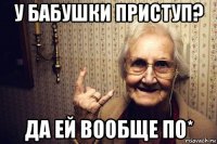 у бабушки приступ? да ей вообще по*