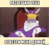 разрешаю тебе отвезти меня домой