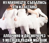 ну наконецто, съебались эти из астаны алпачино и досик!через 9 месяцев родим мы вам