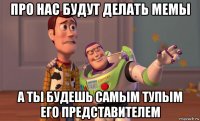про нас будут делать мемы а ты будешь самым тупым его представителем
