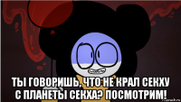  ты говоришь, что не крал секху с планеты секха? посмотрим!
