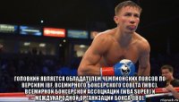  головкин является обладателем чемпионских поясов по версиям ibf, всемирного боксерского совета (wbc), всемирной боксерской ассоциации (wba super) и международной организации бокса (ibo).