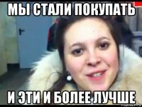 мы стали покупать и эти и более лучше