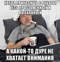 когда приходишь с работы весь простуженный и выебанный а какой-то дуре не хватает внимания