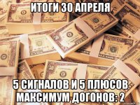 итоги 30 апреля 5 сигналов и 5 плюсов максимум догонов: 2