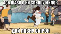 ась шаво о ни слышу милок дай лязну сырок