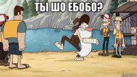 ты шо ебобо? 