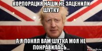 корпорация наши не заценили шутку а я понял вам шутка моя не понравилась...