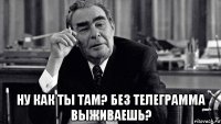  ну как ты там? без телеграмма выживаешь?