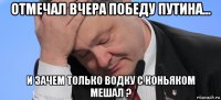 отмечал вчера победу путина... и зачем только водку с коньяком мешал ?