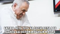  билятъ нетъ тутъ на доске осла а то хадиль бы ослом,мощный фигура