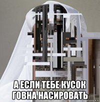  а если тебе кусок говна насировать