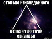столько неизведанного нельзя терять ни секунды!