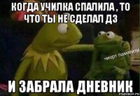 когда училка спалила , то что ты не сделал дз и забрала дневник