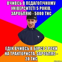 вчивсь в педагогічному університеті 5 років, заробляю - 5000 тис едік вчивсь в бурсі 3 роки на тракториста, заробляє - 20 тис