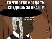 то чувство когда ты следишь за врагом 