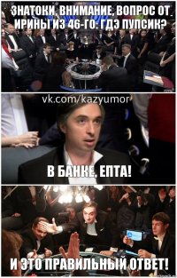 Знатоки, внимание, вопрос от Ирины из 46-го: гдэ пупсик? В банке, епта! И это правильный ответ!