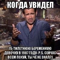 когда увидел 15-тилетнюю беременную девочку в 1987 году- p.s. сейчас всем похуй, ты чё не знал?)