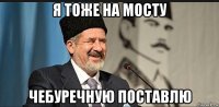 я тоже на мосту чебуречную поставлю