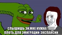  слышишь эй,мне нужна твоя плоть,для эмиграции-экспансии