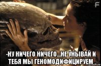  -ну ничего ничего...не унывай и тебя мы геномодифицируем